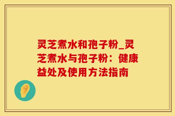 灵芝煮水和孢子粉_灵芝煮水与孢子粉：健康益处及使用方法指南