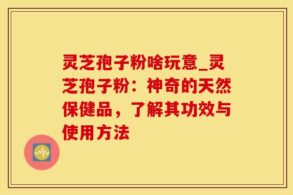 灵芝孢子粉啥玩意_灵芝孢子粉：神奇的天然保健品，了解其功效与使用方法