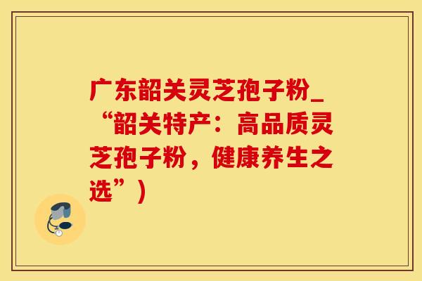 广东韶关灵芝孢子粉_“韶关特产：高品质灵芝孢子粉，健康养生之选”)