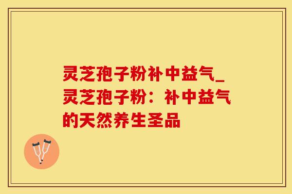 灵芝孢子粉补中益气_灵芝孢子粉：补中益气的天然养生圣品