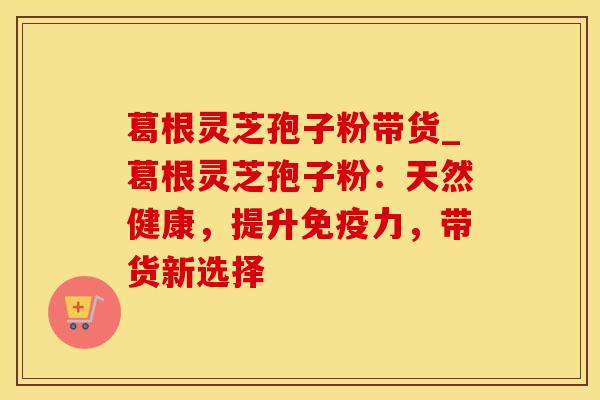 葛根灵芝孢子粉带货_葛根灵芝孢子粉：天然健康，提升免疫力，带货新选择