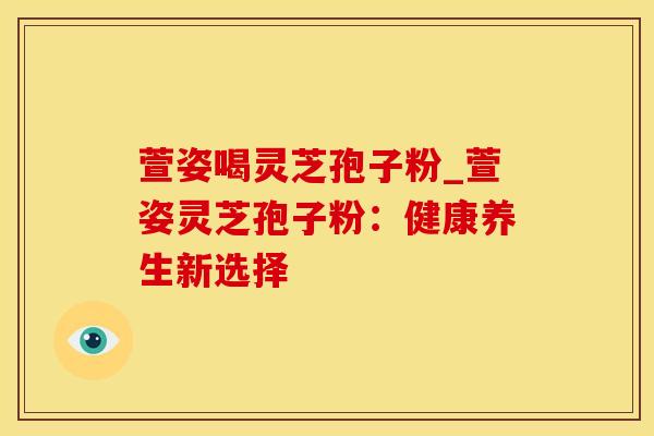 萱姿喝灵芝孢子粉_萱姿灵芝孢子粉：健康养生新选择