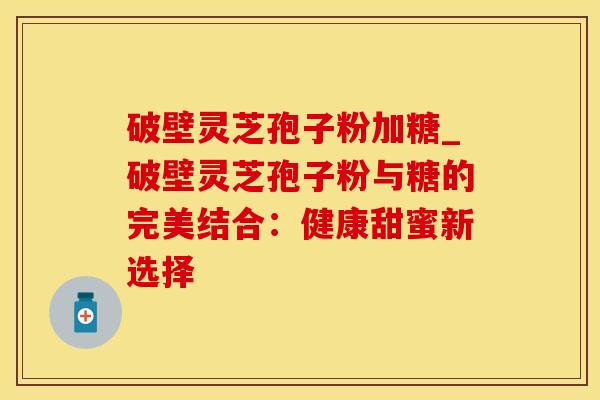 破壁灵芝孢子粉加糖_破壁灵芝孢子粉与糖的完美结合：健康甜蜜新选择