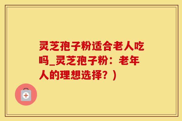 灵芝孢子粉适合老人吃吗_灵芝孢子粉：老年人的理想选择？)