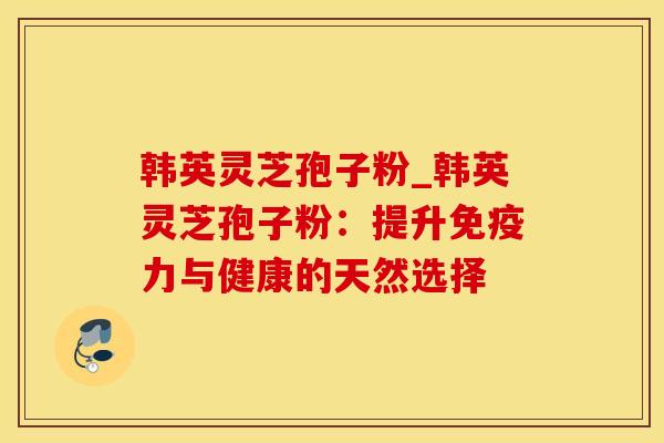 韩英灵芝孢子粉_韩英灵芝孢子粉：提升免疫力与健康的天然选择