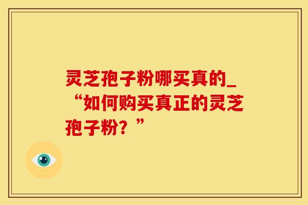 灵芝孢子粉哪买真的_“如何购买真正的灵芝孢子粉？”