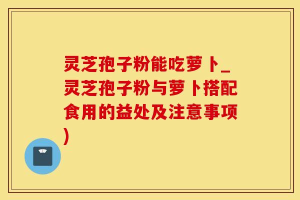 灵芝孢子粉能吃萝卜_灵芝孢子粉与萝卜搭配食用的益处及注意事项)