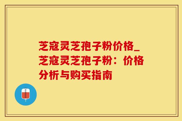 芝寇灵芝孢子粉价格_芝寇灵芝孢子粉：价格分析与购买指南