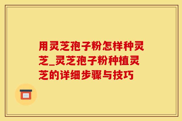 用灵芝孢子粉怎样种灵芝_灵芝孢子粉种植灵芝的详细步骤与技巧