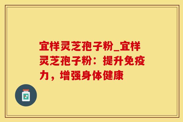 宜样灵芝孢子粉_宜样灵芝孢子粉：提升免疫力，增强身体健康