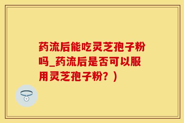 药流后能吃灵芝孢子粉吗_药流后是否可以服用灵芝孢子粉？)