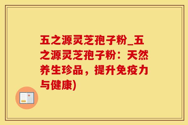 五之源灵芝孢子粉_五之源灵芝孢子粉:天然养生珍品,提升免疫力与健康) 五之源灵芝孢子粉_五之源灵芝孢子粉:天然养生珍品,提升免疫力与健康)