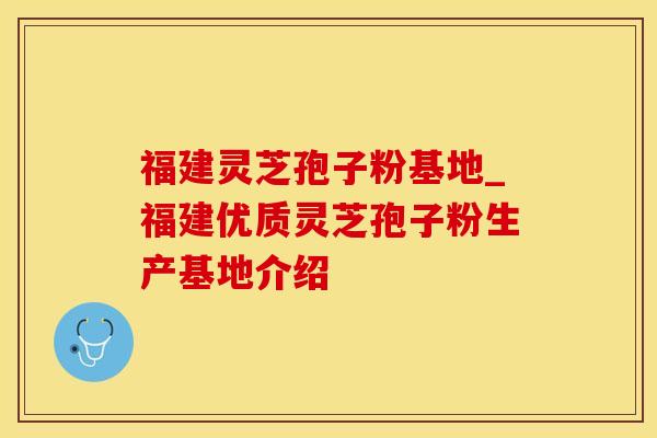 福建灵芝孢子粉基地_福建优质灵芝孢子粉生产基地介绍