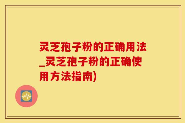 灵芝孢子粉的正确用法_灵芝孢子粉的正确使用方法指南)