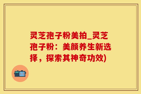 灵芝孢子粉美拍_灵芝孢子粉：美颜养生新选择，探索其神奇功效)