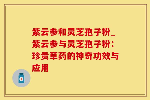 紫云参和灵芝孢子粉_紫云参与灵芝孢子粉：珍贵草药的神奇功效与应用