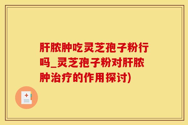 肝脓肿吃灵芝孢子粉行吗_灵芝孢子粉对肝脓肿治疗的作用探讨)
