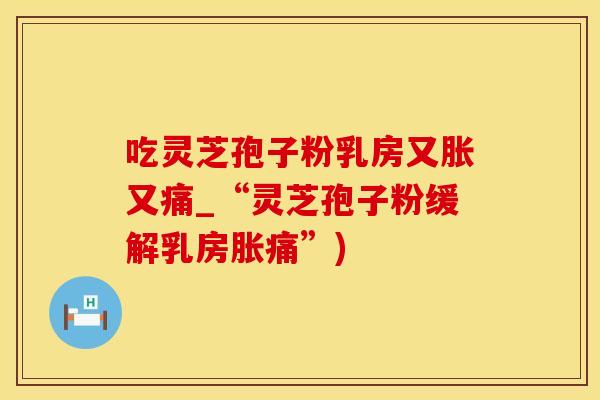 吃灵芝孢子粉乳房又胀又痛_“灵芝孢子粉缓解乳房胀痛”) 吃灵芝孢子粉乳房又胀又痛_“灵芝孢子粉缓解乳房胀痛”)