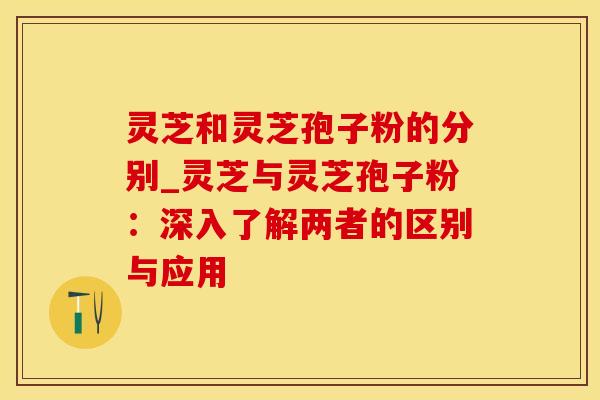 灵芝和灵芝孢子粉的分别_灵芝与灵芝孢子粉：深入了解两者的区别与应用