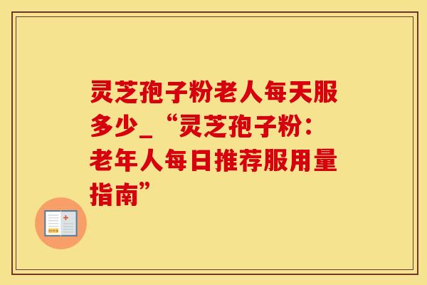 灵芝孢子粉老人每天服多少_“灵芝孢子粉：老年人每日推荐服用量指南”