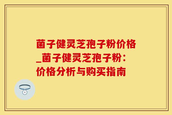 菌子健灵芝孢子粉价格_菌子健灵芝孢子粉：价格分析与购买指南
