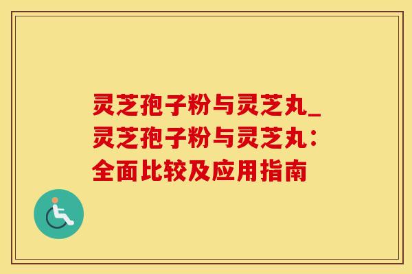 灵芝孢子粉与灵芝丸_灵芝孢子粉与灵芝丸：全面比较及应用指南