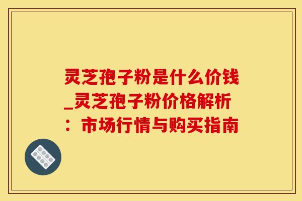 灵芝孢子粉是什么价钱_灵芝孢子粉价格解析：市场行情与购买指南