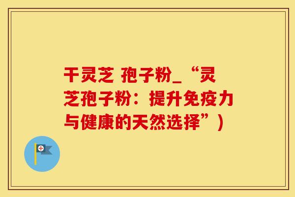 干灵芝 孢子粉_“灵芝孢子粉：提升免疫力与健康的天然选择”)