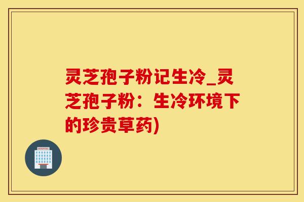 灵芝孢子粉记生冷_灵芝孢子粉：生冷环境下的珍贵草药)