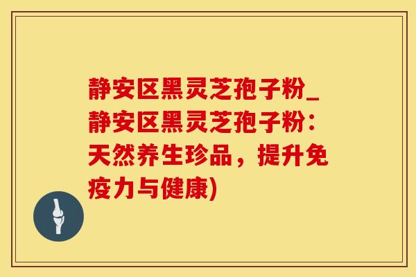 静安区黑灵芝孢子粉_静安区黑灵芝孢子粉：天然养生珍品，提升免疫力与健康)