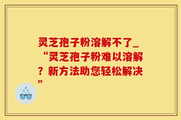 灵芝孢子粉溶解不了_“灵芝孢子粉难以溶解？新方法助您轻松解决”