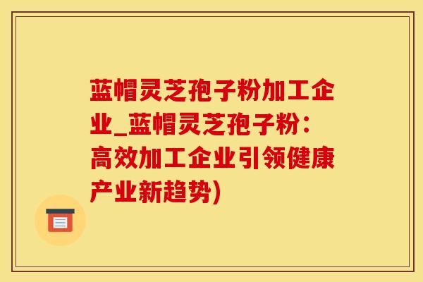 蓝帽灵芝孢子粉加工企业_蓝帽灵芝孢子粉：高效加工企业引领健康产业新趋势)