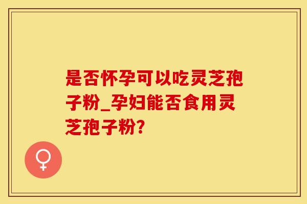 是否怀孕可以吃灵芝孢子粉_孕妇能否食用灵芝孢子粉？