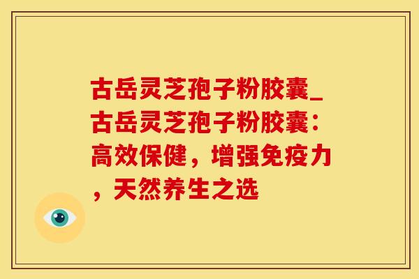 古岳灵芝孢子粉胶囊_古岳灵芝孢子粉胶囊：高效保健，增强免疫力，天然养生之选
