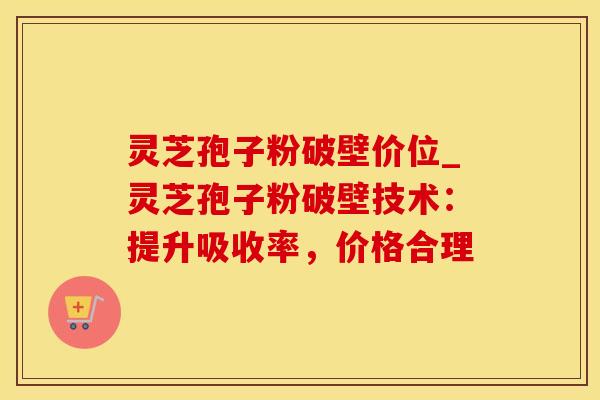 灵芝孢子粉破壁价位_灵芝孢子粉破壁技术：提升吸收率，价格合理
