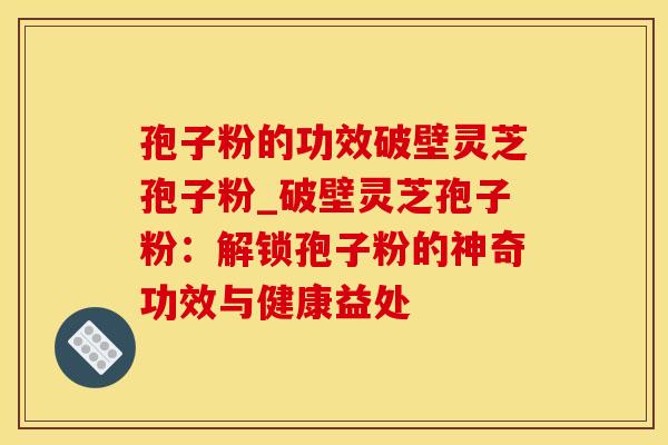 孢子粉的功效破壁灵芝孢子粉_破壁灵芝孢子粉：解锁孢子粉的神奇功效与健康益处