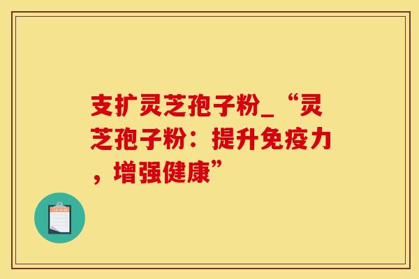 支扩灵芝孢子粉_“灵芝孢子粉：提升免疫力，增强健康”