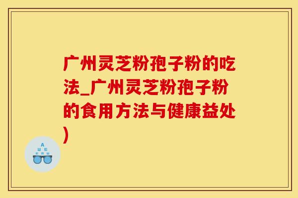 广州灵芝粉孢子粉的吃法_广州灵芝粉孢子粉的食用方法与健康益处)