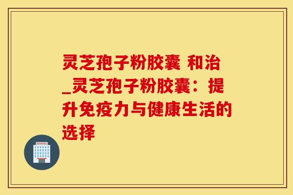 灵芝孢子粉胶囊 和治_灵芝孢子粉胶囊：提升免疫力与健康生活的选择