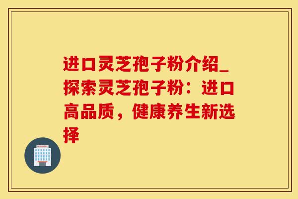 进口灵芝孢子粉介绍_探索灵芝孢子粉：进口高品质，健康养生新选择