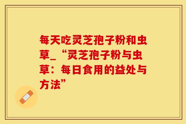 每天吃灵芝孢子粉和虫草_“灵芝孢子粉与虫草:每日食用的益处与方法” 每天吃灵芝孢子粉和虫草_“灵芝孢子粉与虫草:每日食用的益处与方法”