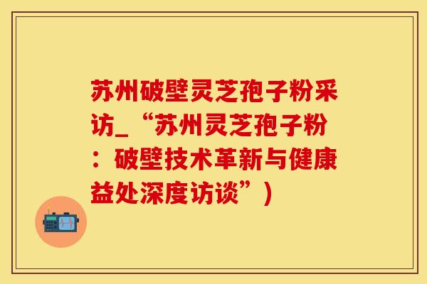 苏州破壁灵芝孢子粉采访_“苏州灵芝孢子粉：破壁技术革新与健康益处深度访谈”)