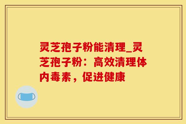 灵芝孢子粉能清理_灵芝孢子粉：高效清理体内毒素，促进健康