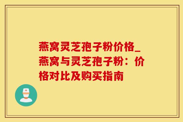 燕窝灵芝孢子粉价格_燕窝与灵芝孢子粉：价格对比及购买指南