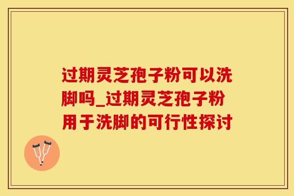 过期灵芝孢子粉可以洗脚吗_过期灵芝孢子粉用于洗脚的可行性探讨