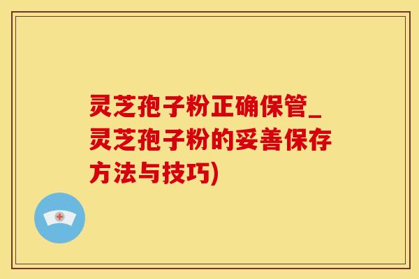 灵芝孢子粉正确保管_灵芝孢子粉的妥善保存方法与技巧)