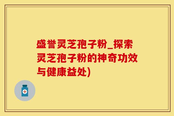 盛誉灵芝孢子粉_探索灵芝孢子粉的神奇功效与健康益处)