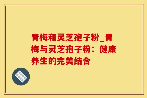 青梅和灵芝孢子粉_青梅与灵芝孢子粉：健康养生的完美结合