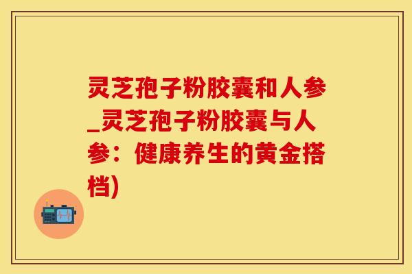 灵芝孢子粉胶囊和人参_灵芝孢子粉胶囊与人参：健康养生的黄金搭档)