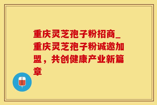 重庆灵芝孢子粉招商_重庆灵芝孢子粉诚邀加盟，共创健康产业新篇章